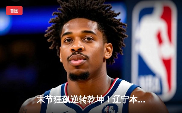 末节狂飙逆转乾坤！辽宁本钢惊险击败广东华南虎，总决赛大比分2-1领先