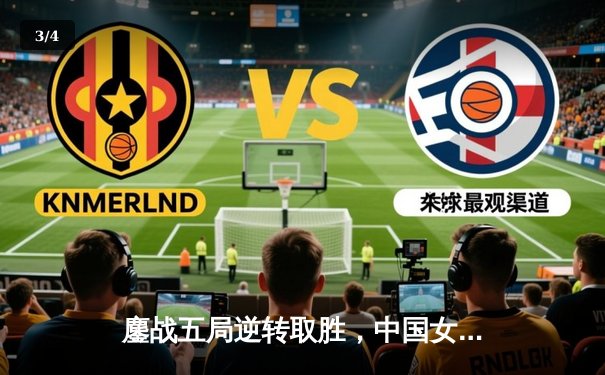 鏖战五局逆转取胜，中国女排3-2力克意大利夺世联赛关键胜利 - 3