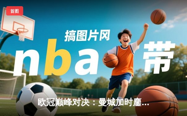 欧冠巅峰对决：曼城加时鏖战 4-3 险胜皇家马德里晋级决赛