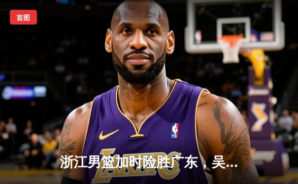 浙江男篮加时险胜广东，吴前关键三分锁定胜局